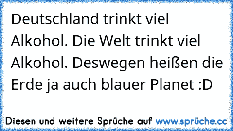 Deutschland trinkt viel Alkohol. Die Welt trinkt viel Alkohol. Deswegen heißen die Erde ja auch blauer Planet :D