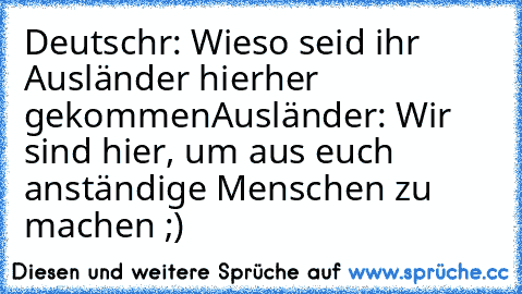 Deutschr: Wieso seid ihr Ausländer hierher gekommen
Ausländer: Wir sind hier, um aus euch anständige Menschen zu machen ;)