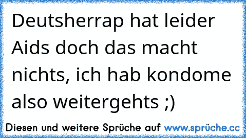 Deutsherrap hat leider Aids doch das macht nichts, ich hab kondome also weitergehts ;)