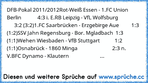 DFB-Pokal 2011/2012
Rot-Weiß Essen - 1.FC Union Berlin             4:3 i. E.
RB Leipzig - VfL Wolfsburg                         3:2 (3:2)
1.FC Saarbrücken - Erzgebirge Aue          1:3 (1:2)
SSV Jahn Regensburg - Bor. M´gladbach  1:3 (1:1)
Wehen Wiesbaden - VfB Stuttgart            1:2 (1:1)
Osnabrück - 1860 Minga                            2:3 n. V.
BFC Dynamo - K´lautern                      ...