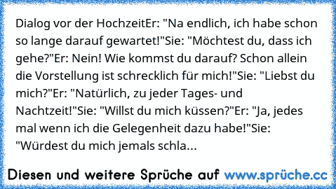 Dialog vor der Hochzeit
Er: "Na endlich, ich habe schon so lange darauf gewartet!"
Sie: "Möchtest du, dass ich gehe?"
Er: Nein! Wie kommst du darauf? Schon allein die Vorstellung ist schrecklich für mich!"
Sie: "Liebst du mich?"
Er: "Natürlich, zu jeder Tages- und Nachtzeit!"
Sie: "Willst du mich küssen?"
Er: "Ja, jedes mal wenn ich die Gelegenheit dazu habe!"
Sie: "Würdest du mich jemals schla...