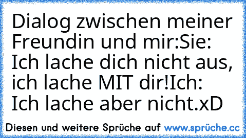 Dialog zwischen meiner Freundin und mir:
Sie: Ich lache dich nicht aus, ich lache MIT dir!
Ich: Ich lache aber nicht.
xD