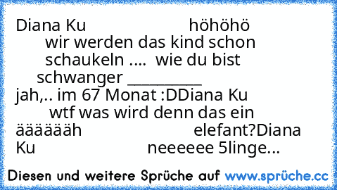 Diana Ku
                        höhöhö
                        wir werden das kind schon
                       schaukeln ....  wie du bist
                        schwanger °__________°
さゆ ちゃん
                          jah,.. im 67 Monat :D
Diana Ku
                         wtf was wird denn das ein äääääähさゆ ちゃん
                         elefant?
Diana Ku
                          neeeeee 5li...