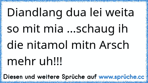 Diandlang dua lei weita so mit mia ...schaug ih die nitamol mitn Arsch mehr uh!!!