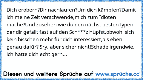 Dich erobern?
Dir nachlaufen?
Um dich kämpfen?
Damit ich meine Zeit verschwende,
mich zum Idioten mache?
Und zusehen wie du den nächst besten
Typen, der dir gefällt fast auf den Sch***z hüpfst,
obwohl sich kein bisschen mehr für dich interessiert,
als eben genau dafür? Sry, aber sicher nicht!
Schade irgendwie, ich hatte dich echt gern...