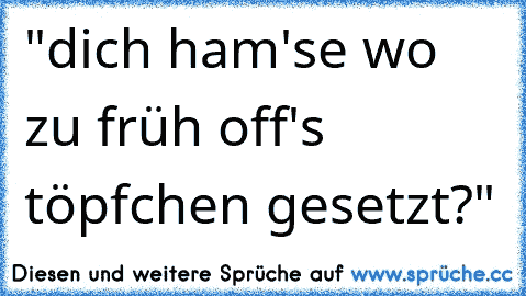 "dich ham'se wo zu früh off's töpfchen gesetzt?"