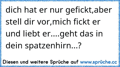 dich hat er nur gefickt,aber stell dir vor,mich fickt er und liebt er....
geht das in dein spatzenhirn...?