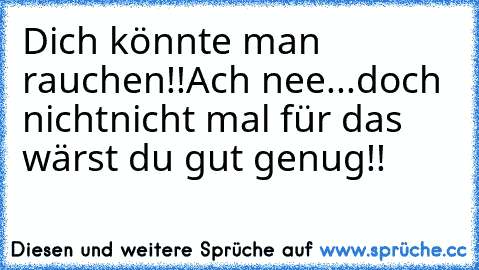 Dich könnte man rauchen!!
Ach nee...doch nicht
nicht mal für das wärst du gut genug!!