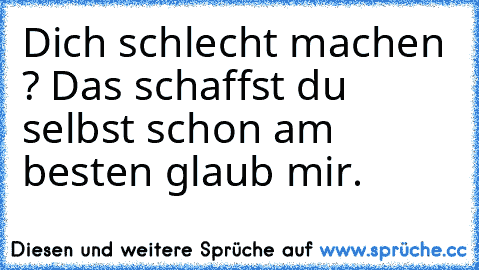 Dich schlecht machen ? Das schaffst du selbst schon am besten glaub mir.