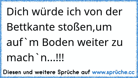 Dich würde ich von der Bettkante stoßen,um auf`m Boden weiter zu mach`n...!!!