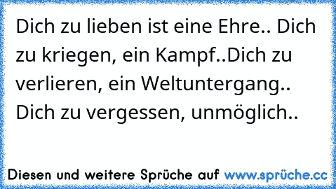 Dich zu lieben ist eine Ehre.. Dich zu kriegen, ein Kampf..
Dich zu verlieren, ein Weltuntergang..
 Dich zu vergessen, unmöglich..