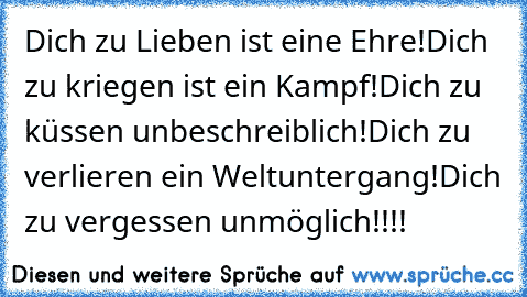 Dich zu Lieben ist eine Ehre!
Dich zu kriegen ist ein Kampf!
Dich zu küssen unbeschreiblich!
Dich zu verlieren ein Weltuntergang!
Dich zu vergessen unmöglich!!!!