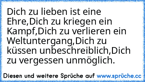 Dich zu lieben ist eine Ehre,
Dich zu kriegen ein Kampf,
Dich zu verlieren ein Weltuntergang,
Dich zu küssen unbeschreiblich,
Dich zu vergessen unmöglich. ♥