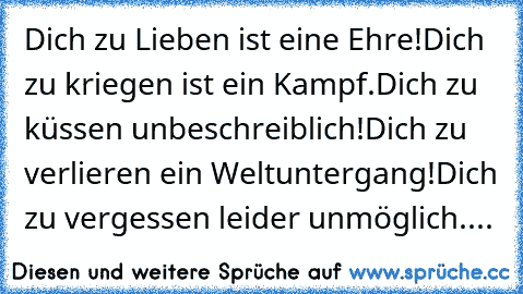 Dich zu Lieben ist eine Ehre!
Dich zu kriegen ist ein Kampf.
Dich zu küssen unbeschreiblich!
Dich zu verlieren ein Weltuntergang!
Dich zu vergessen leider unmöglich....