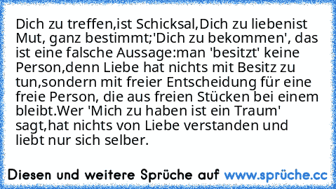 Dich zu treffen,
ist Schicksal,
Dich zu lieben
ist Mut, ganz bestimmt;
'Dich zu bekommen', das ist eine falsche Aussage:
man 'besitzt' keine Person,
denn Liebe hat nichts mit Besitz zu tun,
sondern mit freier Entscheidung für eine freie Person, die aus freien Stücken bei einem bleibt.
Wer 'Mich zu haben ist ein Traum' sagt,
hat nichts von Liebe verstanden und liebt nur sich selber.