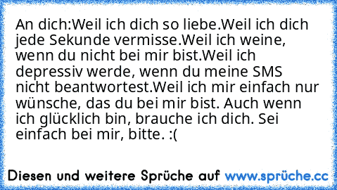 An dich:
Weil ich dich so liebe.
Weil ich dich jede Sekunde vermisse.
Weil ich weine, wenn du nicht bei mir bist.
Weil ich depressiv werde, wenn du meine SMS nicht beantwortest.
Weil ich mir einfach nur wünsche, das du bei mir bist. Auch wenn ich glücklich bin, brauche ich dich. Sei einfach bei mir, bitte. :(