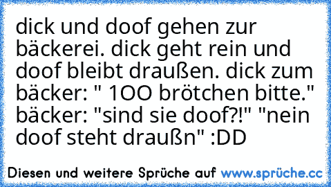 dick und doof gehen zur bäckerei. dick geht rein und doof bleibt draußen. dick zum bäcker: " 1OO brötchen bitte." bäcker: "sind sie doof?!" "nein doof steht draußn" :DD