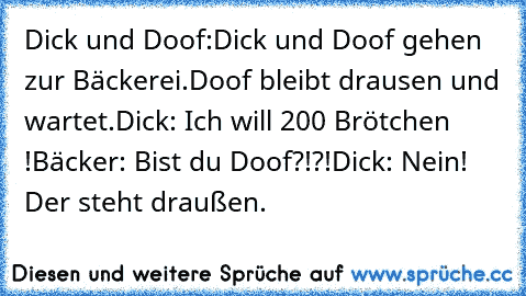 Dick und Doof:
Dick und Doof gehen zur Bäckerei.
Doof bleibt drausen und wartet.
Dick: Ich will 200 Brötchen !
Bäcker: Bist du Doof?!?!
Dick: Nein! Der steht draußen.