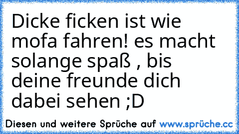 Dicke ficken ist wie mofa fahren! es macht solange spaß , bis deine freunde dich dabei sehen ;D