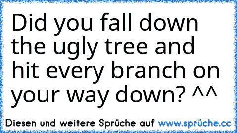 Did you fall down the ugly tree and hit every branch on your way down? ^^