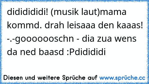 dididididi! (musik laut)
mama kommd. drah leisaaa den kaaas! -.-
gooooooschn - dia zua wens da ned baasd :P
didididi 