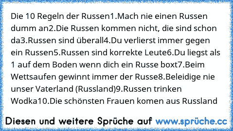 Die 10 Regeln der Russen
1.Mach nie einen Russen dumm an
2.Die Russen kommen nicht, die sind schon da
3.Russen sind überall
4.Du verlierst immer gegen ein Russen
5.Russen sind korrekte Leute
6.Du liegst als 1 auf dem Boden wenn dich ein Russe boxt
7.Beim Wettsaufen gewinnt immer der Russe
8.Beleidige nie unser Vaterland (Russland)
9.Russen trinken Wodka
10.Die schönsten Frauen komen aus Russland