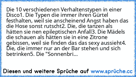 Die 10 verschiedenen Verhaltenstypen in einer Disco
1. Die Typen die immer ihren Gürtel festhalten, weil sie anscheinend Angst haben das die Hose sonst rutscht
2. Die, die tanzen als hätten sie nen epileptischen Anfall
3. Die Mädels die schauen als hätten sie in eine Zitrone gebissen, weil sie finden das das sexy aussieht
4. Die, die immer nur an der Bar stehen und sich betrinken
5. Die "Sonnen...