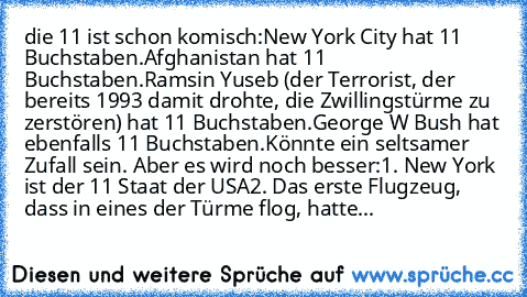 die 11 ist schon komisch:
New York City hat 11 Buchstaben.
Afghanistan hat 11 Buchstaben.
Ramsin Yuseb (der Terrorist, der bereits 1993 damit drohte, die Zwillingstürme zu zerstören) hat 11 Buchstaben.
George W Bush hat ebenfalls 11 Buchstaben.
Könnte ein seltsamer Zufall sein. Aber es wird noch besser:
1. New York ist der 11 Staat der USA
2. Das erste Flugzeug, dass in eines der Türme flog, hatte...