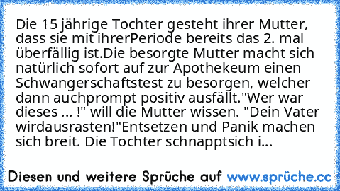 Die 15 jährige Tochter gesteht ihrer Mutter, dass sie mit ihrer
Periode bereits das 2. mal überfällig ist.
Die besorgte Mutter macht sich natürlich sofort auf zur Apotheke
um einen Schwangerschaftstest zu besorgen, welcher dann auch
prompt positiv ausfällt.
"Wer war dieses ... !" will die Mutter wissen. "Dein Vater wird
ausrasten!"
Entsetzen und Panik machen sich breit. Die Tochter schnappt
sic...