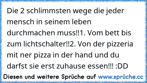 Die 2 schlimmsten wege die jeder mensch in seinem leben durchmachen muss!!
1. Vom bett bis zum lichtschalter!!
2. Von der pizzeria mit ner pizza in der hand und du darfst sie erst zuhause essen!!! :DD