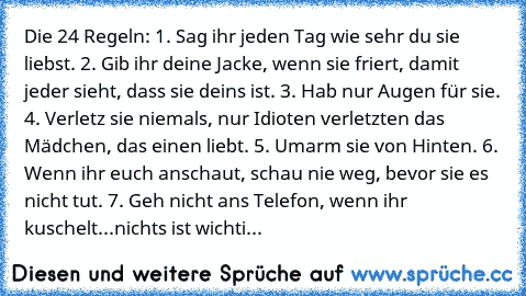 Die 24 Regeln: 1. Sag ihr jeden Tag wie sehr du sie liebst. 2. Gib ihr deine Jacke, wenn sie friert, damit jeder sieht, dass sie deins ist. 3. Hab nur Augen für sie. 4. Verletz sie niemals, nur Idioten verletzten das Mädchen, das einen liebt. 5. Umarm sie von Hinten. 6. Wenn ihr euch anschaut, schau nie weg, bevor sie es nicht tut. 7. Geh nicht ans Telefon, wenn ihr kuschelt...nichts ist wichti...