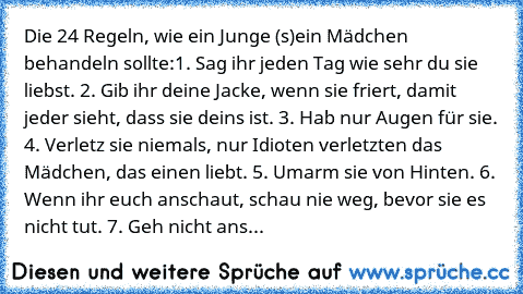 Die 24 Regeln, wie ein Junge (s)ein Mädchen behandeln sollte:
1. Sag ihr jeden Tag wie sehr du sie liebst. 2. Gib ihr deine Jacke, wenn sie friert, damit jeder sieht, dass sie deins ist. 3. Hab nur Augen für sie. 4. Verletz sie niemals, nur Idioten verletzten das Mädchen, das einen liebt. 5. Umarm sie von Hinten. 6. Wenn ihr euch anschaut, schau nie weg, bevor sie es nicht tut. 7. Geh nicht ans...