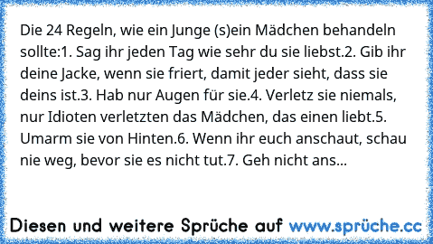 Die 24 Regeln, wie ein Junge (s)ein Mädchen behandeln sollte:
1. Sag ihr jeden Tag wie sehr du sie liebst.
2. Gib ihr deine Jacke, wenn sie friert, damit jeder sieht, dass sie deins ist.
3. Hab nur Augen für sie.
4. Verletz sie niemals, nur Idioten verletzten das Mädchen, das einen liebt.
5. Umarm sie von Hinten.
6. Wenn ihr euch anschaut, schau nie weg, bevor sie es nicht tut.
7. Geh nicht ans...