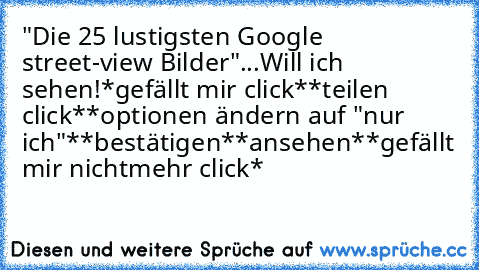 "Die 25 lustigsten Google street-view Bilder"
...
Will ich sehen!
*gefällt mir click*
*teilen click*
*optionen ändern auf "nur ich"*
*bestätigen*
*ansehen*
*gefällt mir nichtmehr click*