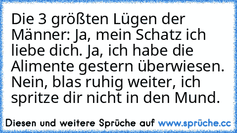 Die 3 größten Lügen der Männer: Ja, mein Schatz ich liebe dich. Ja, ich habe die Alimente gestern überwiesen. Nein, blas ruhig weiter, ich spritze dir nicht in den Mund.