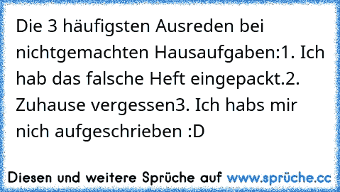 Die 3 häufigsten Ausreden bei nichtgemachten Hausaufgaben:
1. Ich hab das falsche Heft eingepackt.
2. Zuhause vergessen
3. Ich habs mir nich aufgeschrieben :D