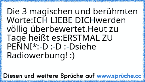 Die 3 magischen und berühmten Worte:
ICH LIEBE DICH
werden völlig überbewertet.
Heut zu Tage heißt es:
ERSTMAL ZU PENNI*
:-D :-D :-D
siehe Radiowerbung! :)