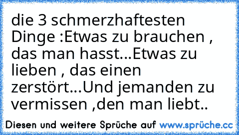 die 3 schmerzhaftesten Dinge :
Etwas zu brauchen , das man hasst...
Etwas zu lieben , das einen zerstört...
Und jemanden zu vermissen ,
den man liebt..