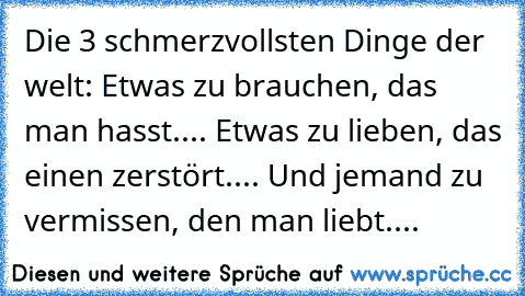 Die 3 schmerzvollsten Dinge der welt: Etwas zu brauchen, das man hasst.... Etwas zu lieben, das einen zerstört.... Und jemand zu vermissen, den man liebt....