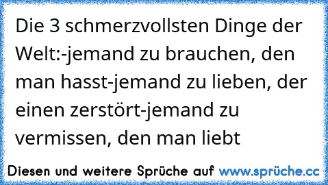 Die 3 schmerzvollsten Dinge der Welt:
-jemand zu brauchen, den man hasst
-jemand zu lieben, der einen zerstört
-jemand zu vermissen, den man liebt