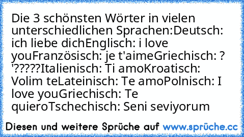 Die 3 schönsten Wörter in vielen unterschiedlichen Sprachen:
Deutsch: ich liebe dich
Englisch: i love you
Französisch: je t'aime
Griechisch: ? '?????
Italienisch: Ti amo
Kroatisch: Volim te
Lateinisch: Te amo
Polnisch: I love you
Griechisch: Te quiero
Tschechisch: Seni seviyorum