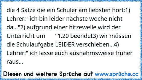 die 4 Sätze die ein Schüler am liebsten hört:
1) Lehrer: "ich bin leider nächste woche nicht da..."
2) aufgrund einer hitzewelle wird der Unterricht um      11.20 beendet
3) wir müssen die Schulaufgabe LEIDER verschieben...
4) Lehrer:" ich lasse euch ausnahmsweise früher raus...