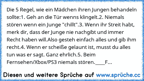 Die 5 Regel, wie ein Mädchen ihren Jungen behandeln sollte:
1. Geh an die Tür wenns klingelt.
2. Niemals stören wenn ein Junge "chillt".
3. Wenn ihr Streit habt, merk dir, dass der Junge nie nachgibt und immer Recht haben will.
Also gesteh einfach alles und gib ihm recht.
4. Wenn er scheiße gelaunt ist, musst du alles tun was er sagt. Ganz ehrlich.
5. Beim Fernsehen/Xbox/PS3 niemals stören.
___...