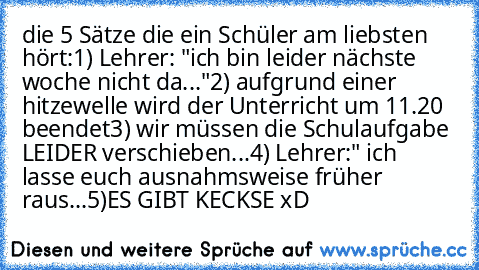 die 5 Sätze die ein Schüler am liebsten hört:
1) Lehrer: "ich bin leider nächste woche nicht da..."
2) aufgrund einer hitzewelle wird der Unterricht um 11.20 beendet
3) wir müssen die Schulaufgabe LEIDER verschieben...
4) Lehrer:" ich lasse euch ausnahmsweise früher raus...
5)ES GIBT KECKSE xD