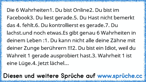 Die 6 Wahrheiten
1. Du bist Online
2. Du bist im Facebook
3. Du liest gerade.
5. Du Hast nicht bemerkt das 4. fehlt.
6. Du kontrollierst es gerade.
7. Du lachst.
und noch etwas.
Es gibt genau 6 Wahrheiten in deinem Leben :
1. Du kann nicht alle deine Zähne mit deiner Zunge berührern !!!
2. Du bist ein Idiot, weil du Wahreit 1 gerade ausprobiert hast.
3. Wahrheit 1 ist eine Lüge.
4. Jetzt lächel...