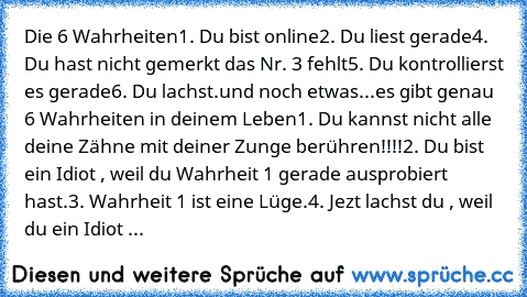 Die 6 Wahrheiten
1. Du bist online
2. Du liest gerade
4. Du hast nicht gemerkt das Nr. 3 fehlt
5. Du kontrollierst es gerade
6. Du lachst.
und noch etwas...
es gibt genau 6 Wahrheiten in deinem Leben
1. Du kannst nicht alle deine Zähne mit deiner Zunge berühren!!!!
2. Du bist ein Idiot , weil du Wahrheit 1 gerade ausprobiert hast.
3. Wahrheit 1 ist eine Lüge.
4. Jezt lachst du , weil du ein Idi...