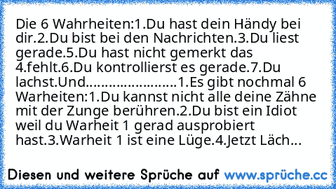 Die 6 Wahrheiten:
1.Du hast dein Händy bei dir.
2.Du bist bei den Nachrichten.
3.Du liest gerade.
5.Du hast nicht gemerkt das 4.fehlt.
6.Du kontrollierst es gerade.
7.Du lachst.
Und........................
1.Es gibt nochmal 6 Warheiten:
1.Du kannst nicht alle deine Zähne mit der Zunge berühren.
2.Du bist ein Idiot weil du Warheit 1 gerad ausprobiert hast.
3.Warheit 1 ist eine Lüge.
4.Jetzt Läch...