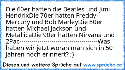 Die 60er hatten die Beatles und Jimi Hendrix
Die 70er hatten Freddy Mercury und Bob Marley
Die 80er hatten Michael Jackson und Metallica
Die 90er hatten Nirvana und 2Pac
---------------------------------------
Was haben wir jetzt woran man sich in 50 Jahren noch erinnert? ;)