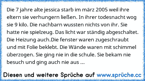 Die 7 jahre alte jessica starb im märz 2005 weil ihre eltern sie verhungern ließen. In ihrer todesnacht wog sie 9 kilo. Die nachbarn wussten nichts von ihr. Sie hatte nie spielzeug. Das licht war ständig abgeschaltet. Die Heizung auch.Die fenster waren zugeschraubt und mit Folie beklebt. Die Wände waren mit schimmel überzogen. Sie ging nie in die schule. Sie bekam nie besuch und ging auch nie aus ...