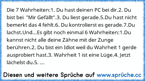 Die 7 Wahrheiten:
1. Du hast deinen PC bei dir.
2. Du bist bei  "Mir Gefällt".
3. Du liest gerade.
5.Du hast nicht bemerkt das 4 fehlt.
6. Du kontrolierst es gerade.
7.Du lachst.
Und...
Es gibt noch einmal 6 Wahrheiten:
1.Du kannst nicht alle deine Zähne mit der Zunge berühren.
2. Du bist ein Idiot weil du Wahrheit 1 gerde ausprobiert hast.
3. Wahrheit 1 ist eine Lüge.
4. Jetzt lächelst du.
5. Du ...